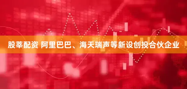 股莘配资 阿里巴巴、海天瑞声等新设创投合伙企业