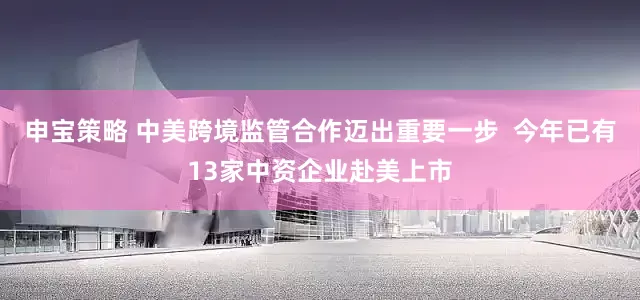 申宝策略 中美跨境监管合作迈出重要一步  今年已有13家中资企业赴美上市