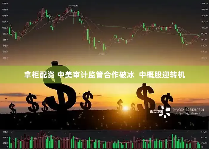 拿柜配资 中美审计监管合作破冰  中概股迎转机