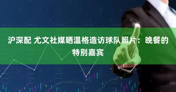 沪深配 尤文社媒晒温格造访球队照片：晚餐的特别嘉宾