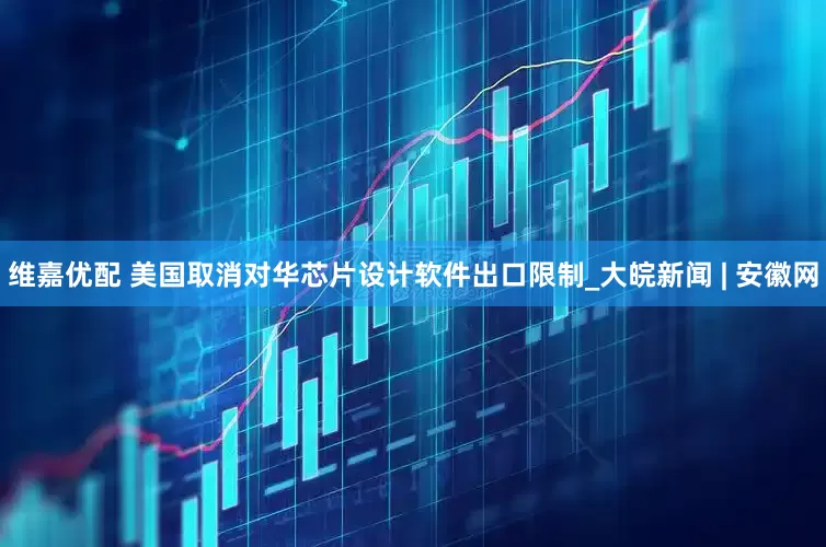维嘉优配 美国取消对华芯片设计软件出口限制_大皖新闻 | 安徽网