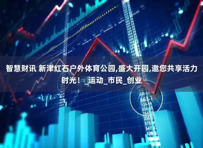 智慧财讯 新津红石户外体育公园,盛大开园,邀您共享活力时光！_运动_市民_创业