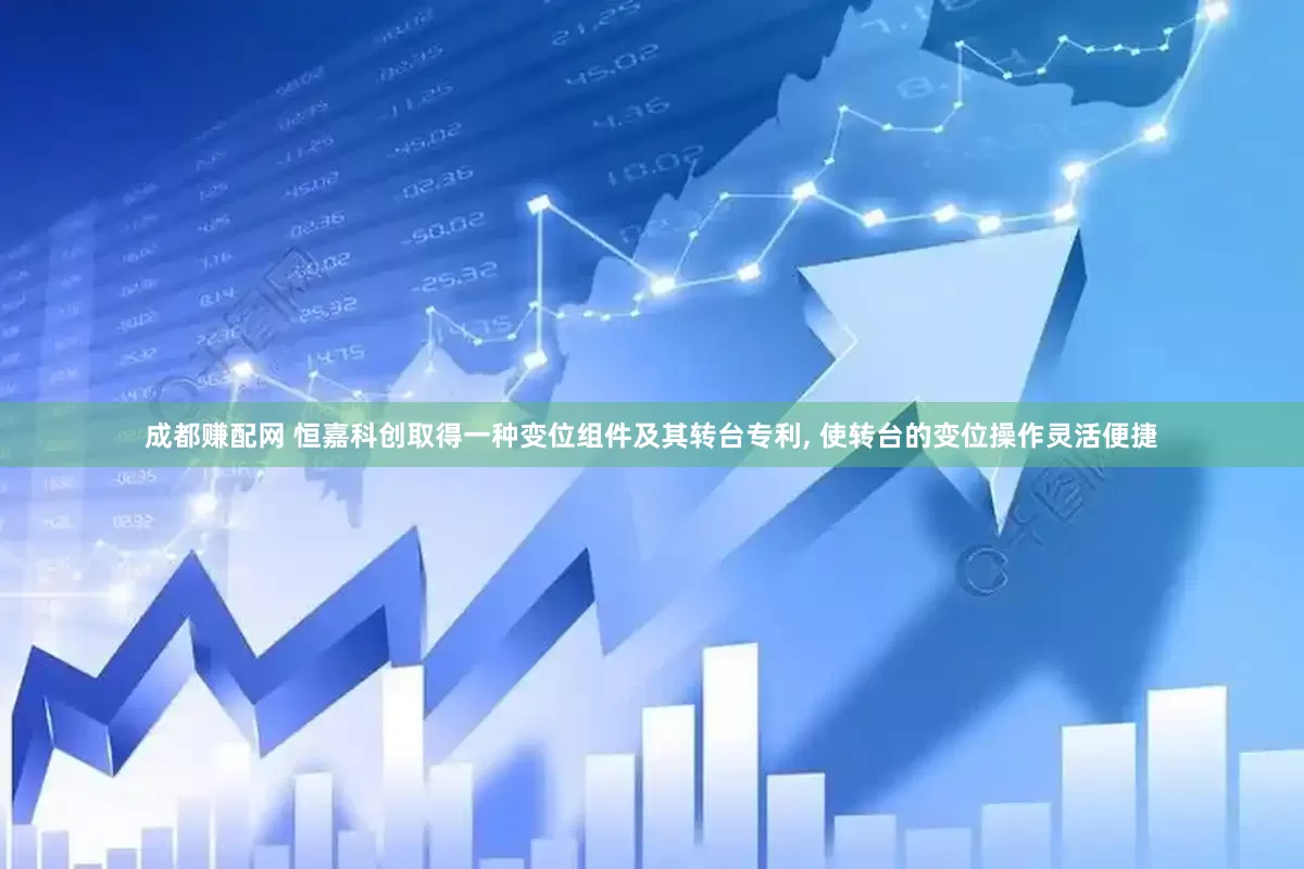 成都赚配网 恒嘉科创取得一种变位组件及其转台专利, 使转台的变位操作灵活便捷