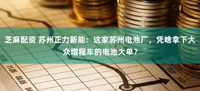 芝麻配资 苏州正力新能：这家苏州电池厂，凭啥拿下大众增程车的电池大单？