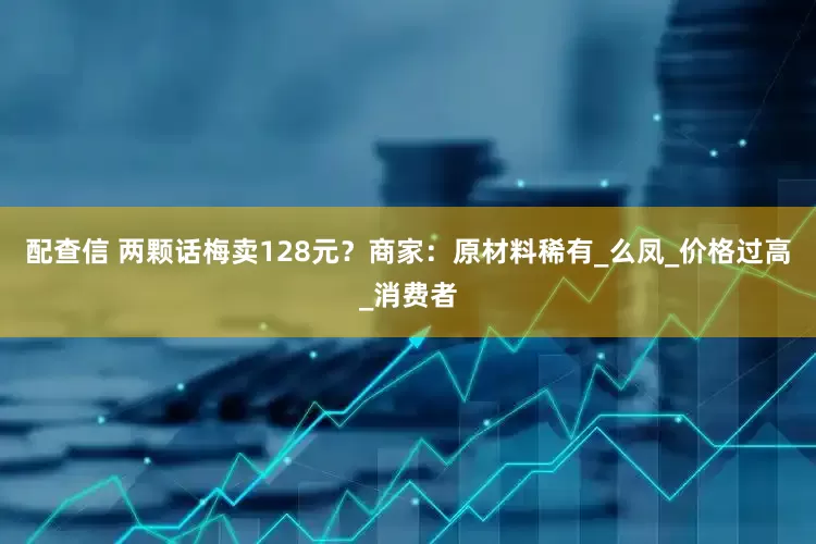 配查信 两颗话梅卖128元？商家：原材料稀有_么凤_价格过高_消费者