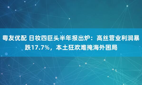粤友优配 日妆四巨头半年报出炉：高丝营业利润暴跌17.7%，本土狂欢难掩海外困局