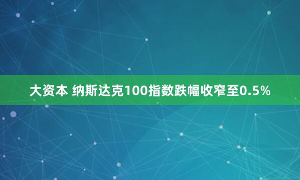 大资本 纳斯达克100指数跌幅收窄至0.5%