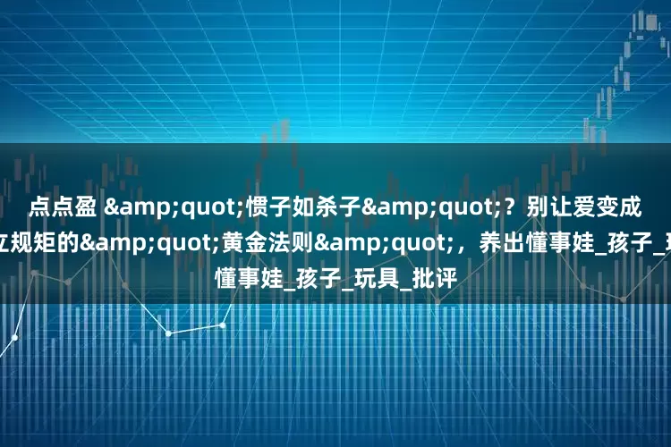 点点盈 "惯子如杀子"？别让爱变成害！3个立规矩的"黄金法则"，养出懂事娃_孩子_玩具_批评