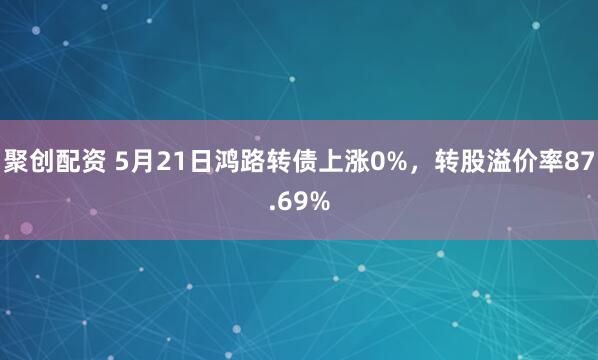 聚创配资 5月21日鸿路转债上涨0%，转股溢价率87.69%