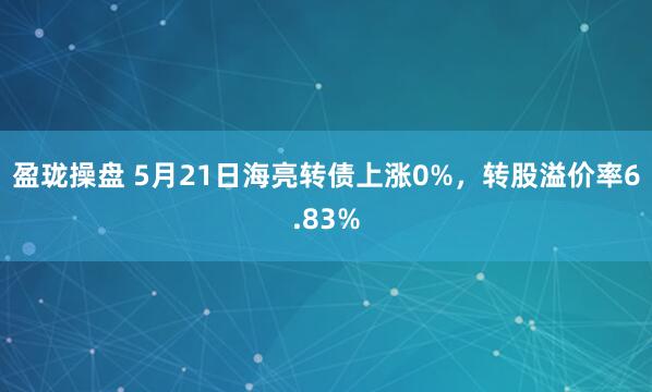 盈珑操盘 5月21日海亮转债上涨0%，转股溢价率6.83%
