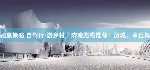 驰赢策略 自驾行·游乡村｜济南路线推荐：历城、章丘篇