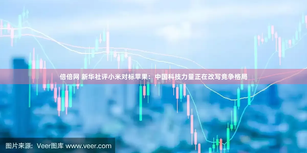 倍倍网 新华社评小米对标苹果：中国科技力量正在改写竞争格局