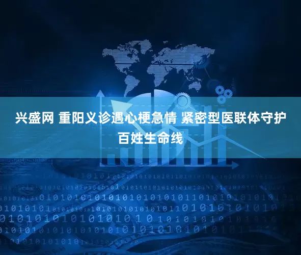兴盛网 重阳义诊遇心梗急情 紧密型医联体守护百姓生命线