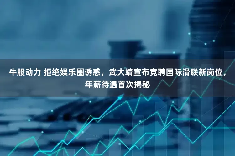 牛股动力 拒绝娱乐圈诱惑，武大靖宣布竞聘国际滑联新岗位，年薪待遇首次揭秘