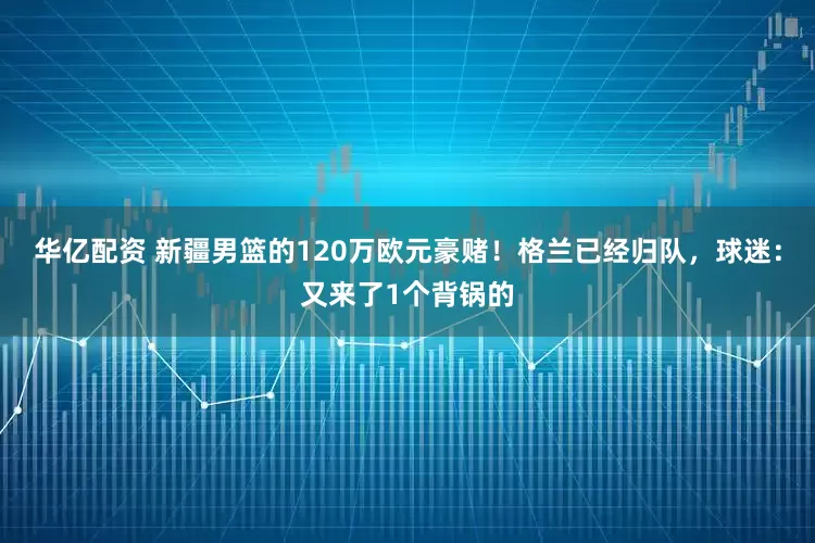 华亿配资 新疆男篮的120万欧元豪赌！格兰已经归队，球迷：又来了1个背锅的