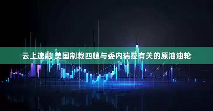 云上速融 美国制裁四艘与委内瑞拉有关的原油油轮
