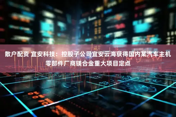 散户配资 宜安科技：控股子公司宜安云海获得国内某汽车主机零部件厂商镁合金重大项目定点