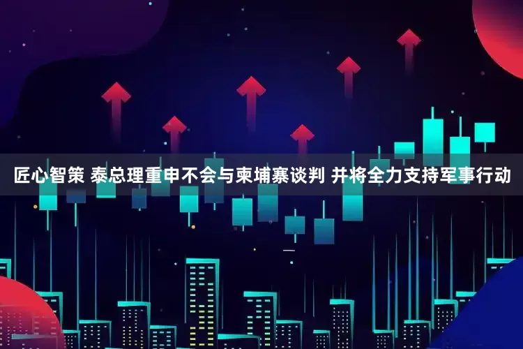 匠心智策 泰总理重申不会与柬埔寨谈判 并将全力支持军事行动