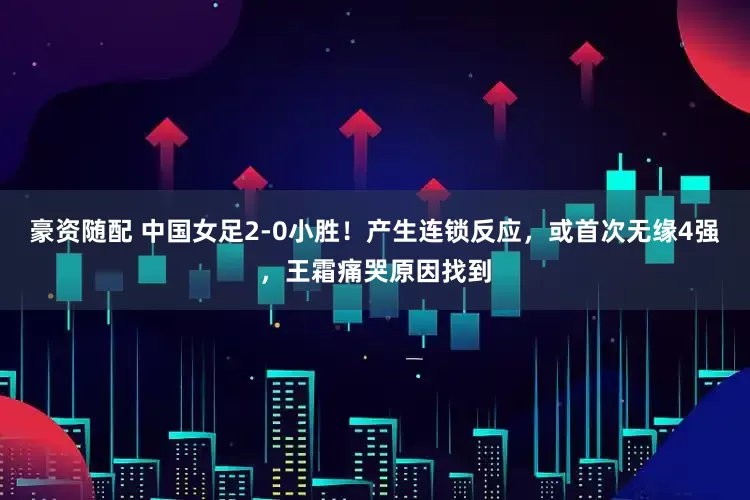 豪资随配 中国女足2-0小胜！产生连锁反应，或首次无缘4强，王霜痛哭原因找到