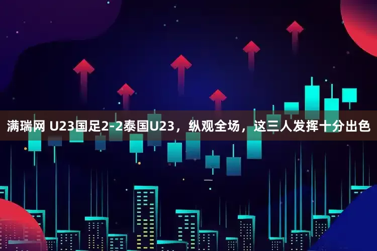 满瑞网 U23国足2-2泰国U23，纵观全场，这三人发挥十分出色