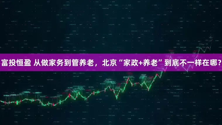 富投恒盈 从做家务到管养老，北京“家政+养老”到底不一样在哪？