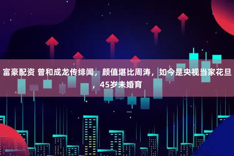 富豪配资 曾和成龙传绯闻，颜值堪比周涛，如今是央视当家花旦，45岁未婚育